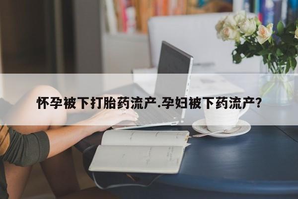 打胎药网上购买怀孕被下打胎药流产.孕妇被下药流产？
