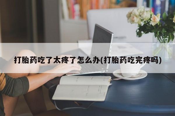 打胎药网上购买打胎药吃了太疼了怎么办(打胎药吃完疼吗)