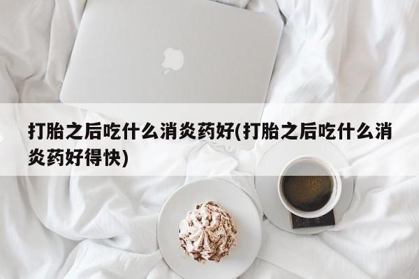 打胎药网上购买打胎之后吃什么消炎药好(打胎之后吃什么消炎药好得快)