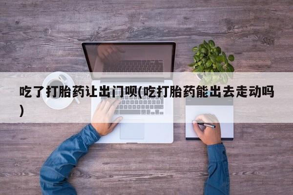 打胎药网上购买吃了打胎药让出门呗(吃打胎药能出去走动吗)