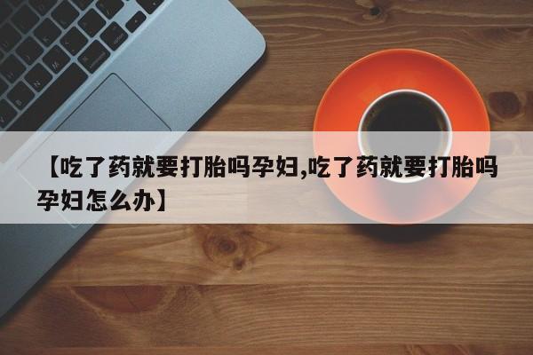 打胎药网上购买【吃了药就要打胎吗孕妇,吃了药就要打胎吗孕妇怎么办】