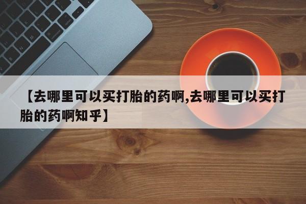 打胎药网上购买【去哪里可以买打胎的药啊,去哪里可以买打胎的药啊知乎】