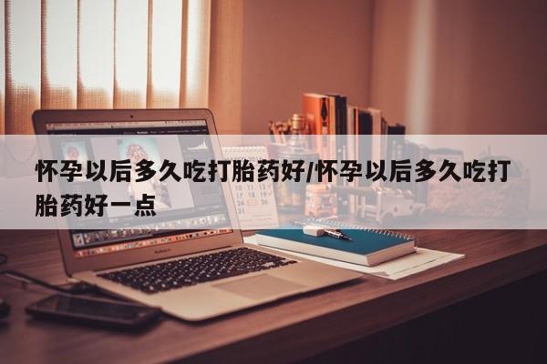 打胎药网上购买怀孕以后多久吃打胎药好/怀孕以后多久吃打胎药好一点