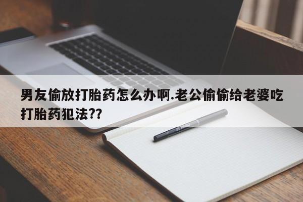 打胎药网上购买男友偷放打胎药怎么办啊.老公偷偷给老婆吃打胎药犯法?？