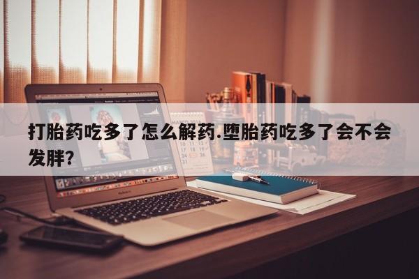 打胎药网上购买打胎药吃多了怎么解药.堕胎药吃多了会不会发胖？