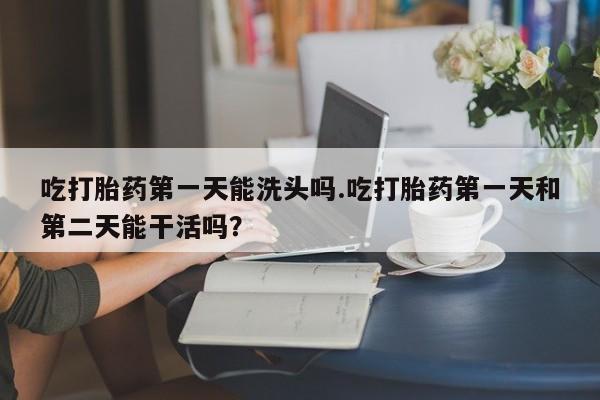 打胎药网上购买吃打胎药第一天能洗头吗.吃打胎药第一天和第二天能干活吗？