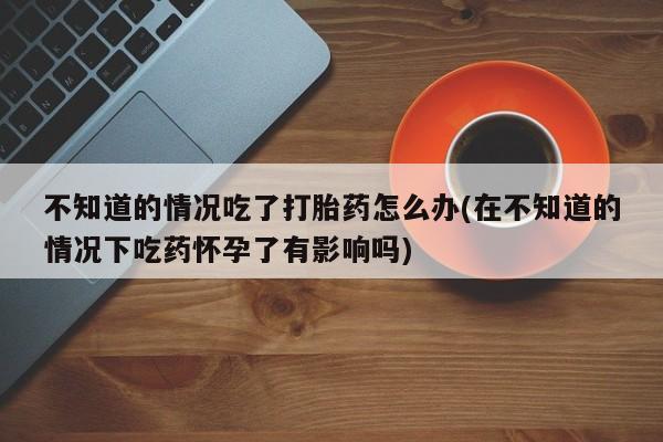 打胎药网上购买不知道的情况吃了打胎药怎么办(在不知道的情况下吃药怀孕了有影响吗)