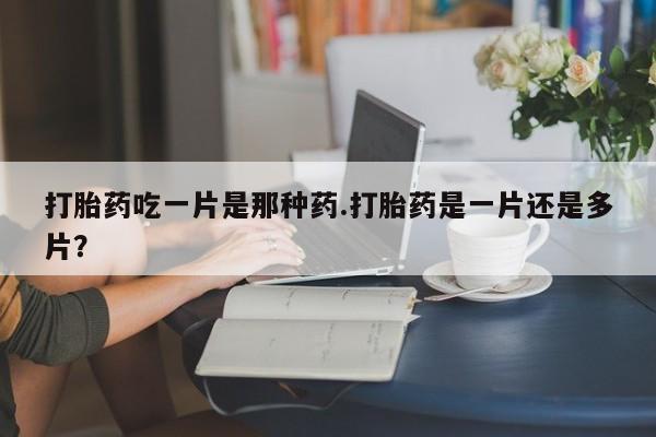 打胎药网上购买打胎药吃一片是那种药.打胎药是一片还是多片？