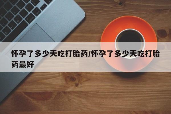 打胎药网上购买怀孕了多少天吃打胎药/怀孕了多少天吃打胎药最好