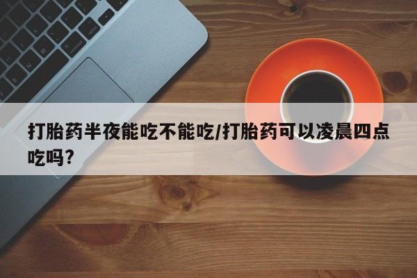 打胎药网上购买打胎药半夜能吃不能吃/打胎药可以凌晨四点吃吗?