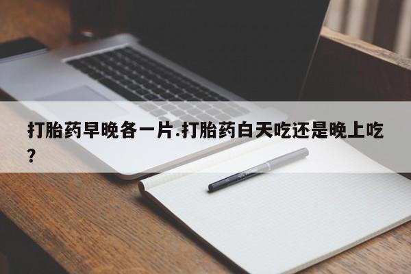 打胎药网上购买打胎药早晚各一片.打胎药白天吃还是晚上吃？