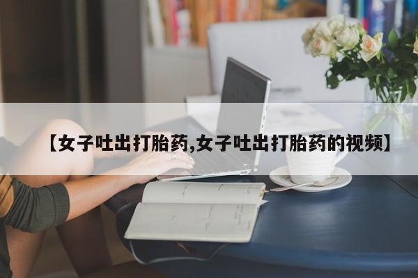 打胎药网上购买【女子吐出打胎药,女子吐出打胎药的视频】