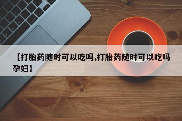 打胎药网上购买【打胎药随时可以吃吗,打胎药随时可以吃吗孕妇】