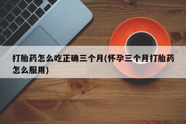 打胎药网上购买打胎药怎么吃正确三个月(怀孕三个月打胎药怎么服用)