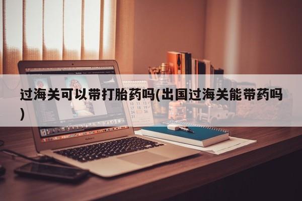 打胎药网上购买过海关可以带打胎药吗(出国过海关能带药吗)