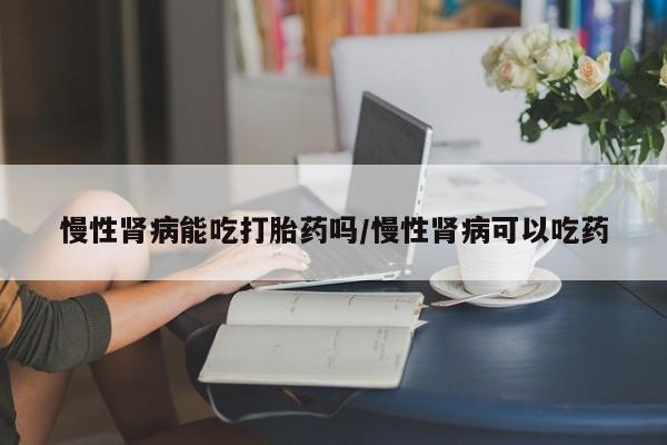 打胎药网上购买慢性肾病能吃打胎药吗/慢性肾病可以吃药