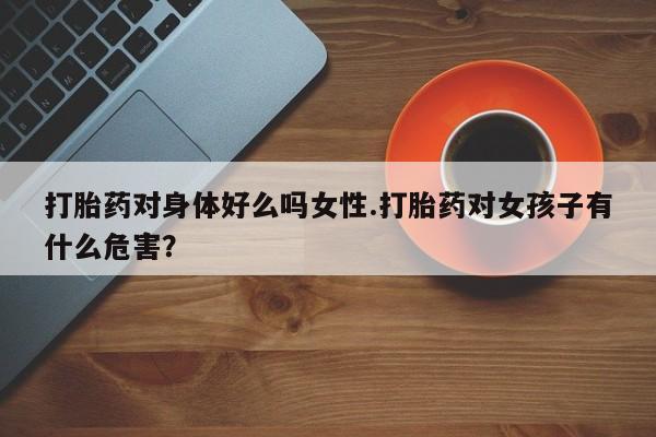 打胎药网上购买打胎药对身体好么吗女性.打胎药对女孩子有什么危害？