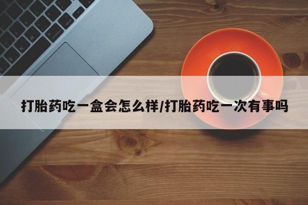 打胎药网上购买打胎药吃一盒会怎么样/打胎药吃一次有事吗