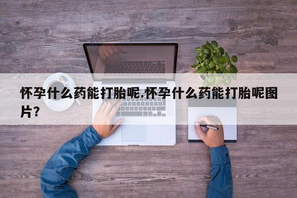 打胎药网上购买怀孕什么药能打胎呢.怀孕什么药能打胎呢图片？