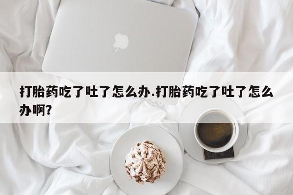 打胎药网上购买打胎药吃了吐了怎么办.打胎药吃了吐了怎么办啊？