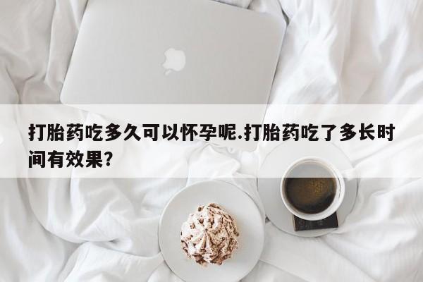打胎药网上购买打胎药吃多久可以怀孕呢.打胎药吃了多长时间有效果？
