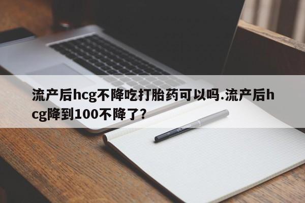 打胎药网上购买流产后hcg不降吃打胎药可以吗.流产后hcg降到100不降了？