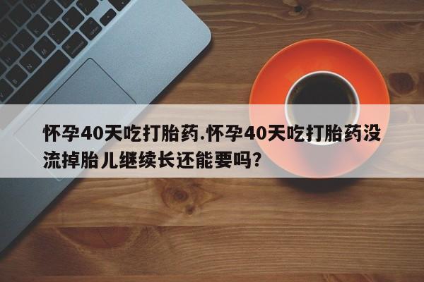 打胎药网上购买怀孕40天吃打胎药.怀孕40天吃打胎药没流掉胎儿继续长还能要吗？
