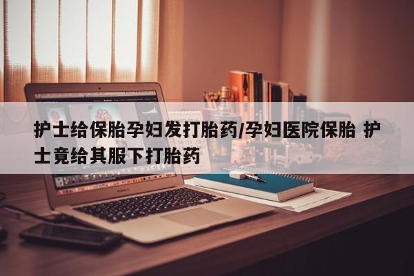 打胎药网上购买护士给保胎孕妇发打胎药/孕妇医院保胎 护士竟给其服下打胎药