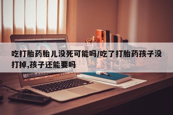打胎药网上购买吃打胎药胎儿没死可能吗/吃了打胎药孩子没打掉,孩子还能要吗