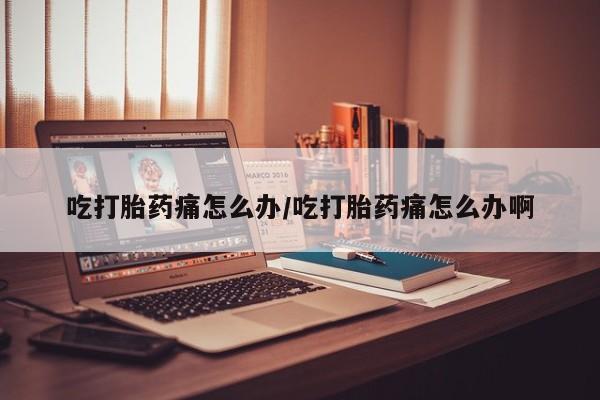 打胎药网上购买吃打胎药痛怎么办/吃打胎药痛怎么办啊