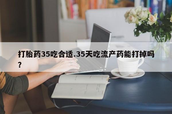 打胎药网上购买打胎药35吃合适.35天吃流产药能打掉吗？