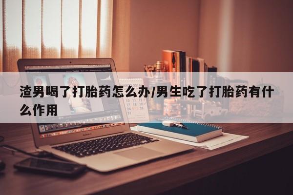 打胎药网上购买渣男喝了打胎药怎么办/男生吃了打胎药有什么作用