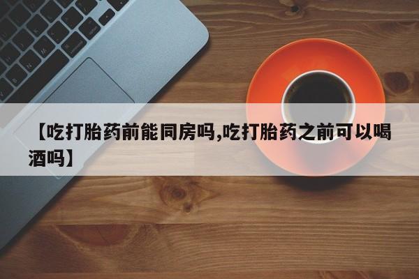 打胎药网上购买【吃打胎药前能同房吗,吃打胎药之前可以喝酒吗】