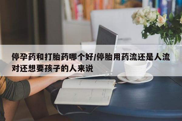 打胎药网上购买停孕药和打胎药哪个好/停胎用药流还是人流对还想要孩子的人来说