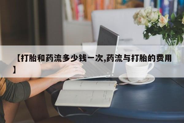 打胎药网上购买【打胎和药流多少钱一次,药流与打胎的费用】