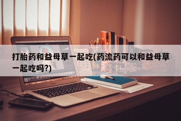 打胎药网上购买打胎药和益母草一起吃(药流药可以和益母草一起吃吗?)