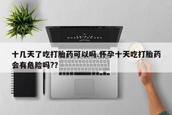 打胎药网上购买十几天了吃打胎药可以吗.怀孕十天吃打胎药会有危险吗?？