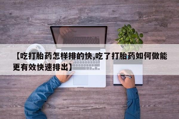 打胎药网上购买【吃打胎药怎样排的快,吃了打胎药如何做能更有效快速排出】