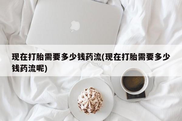 打胎药网上购买现在打胎需要多少钱药流(现在打胎需要多少钱药流呢)