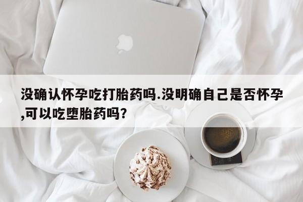 打胎药网上购买没确认怀孕吃打胎药吗.没明确自己是否怀孕,可以吃堕胎药吗？
