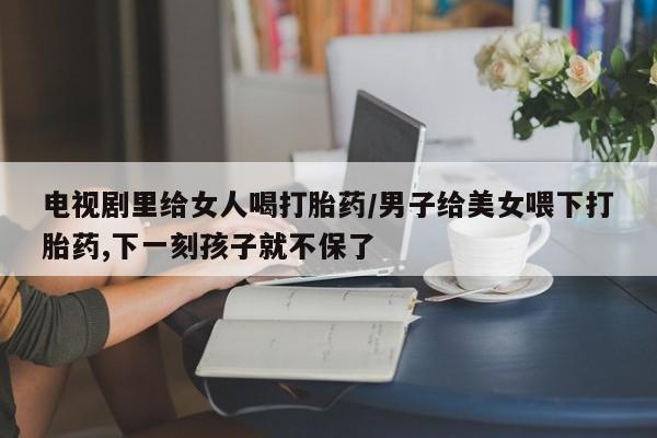 打胎药网上购买电视剧里给女人喝打胎药/男子给美女喂下打胎药,下一刻孩子就不保了