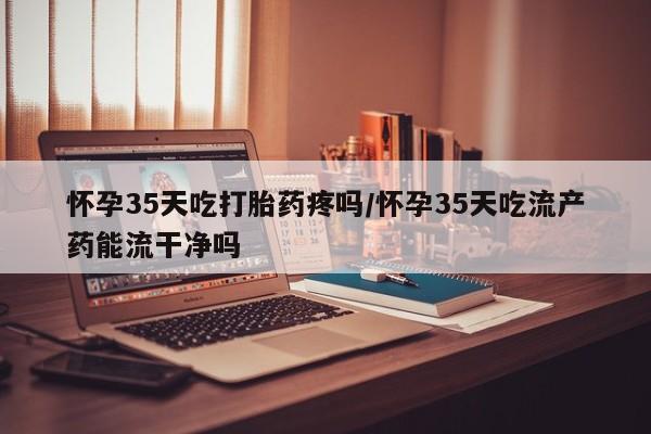 打胎药网上购买怀孕35天吃打胎药疼吗/怀孕35天吃流产药能流干净吗