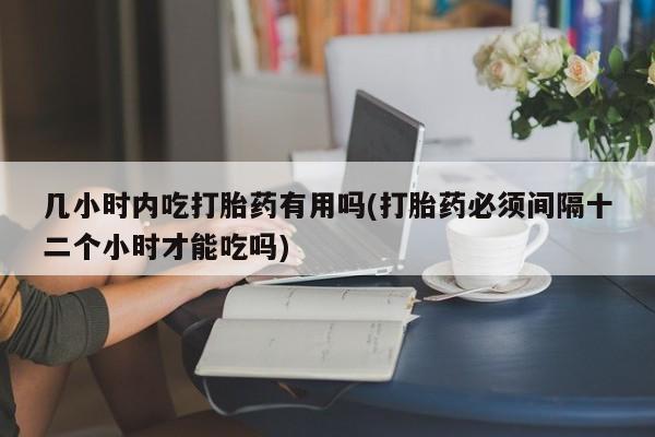 打胎药网上购买几小时内吃打胎药有用吗(打胎药必须间隔十二个小时才能吃吗)