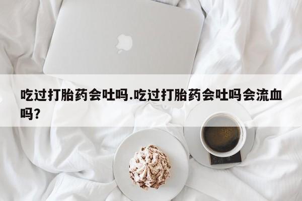 打胎药网上购买吃过打胎药会吐吗.吃过打胎药会吐吗会流血吗？