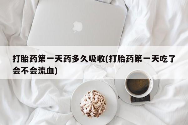 打胎药网上购买打胎药第一天药多久吸收(打胎药第一天吃了会不会流血)