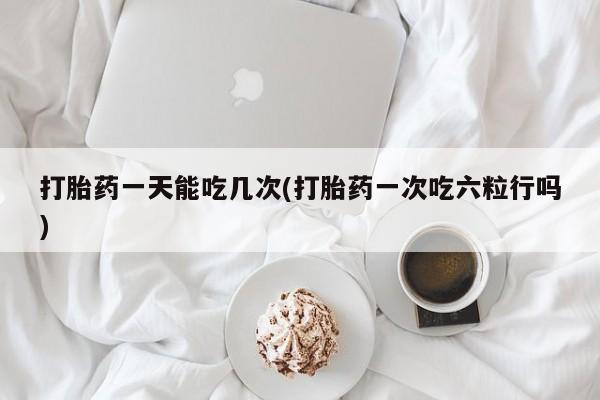 打胎药网上购买打胎药一天能吃几次(打胎药一次吃六粒行吗)