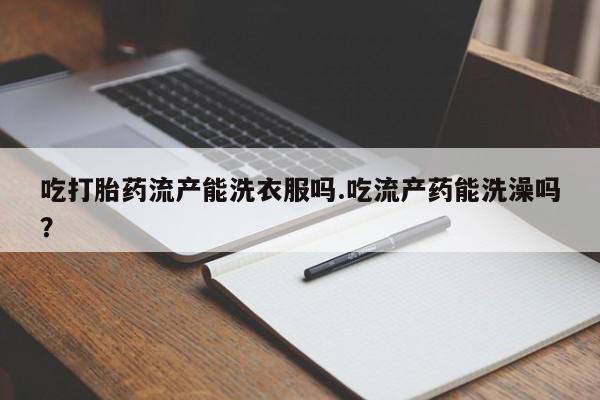 打胎药网上购买吃打胎药流产能洗衣服吗.吃流产药能洗澡吗？