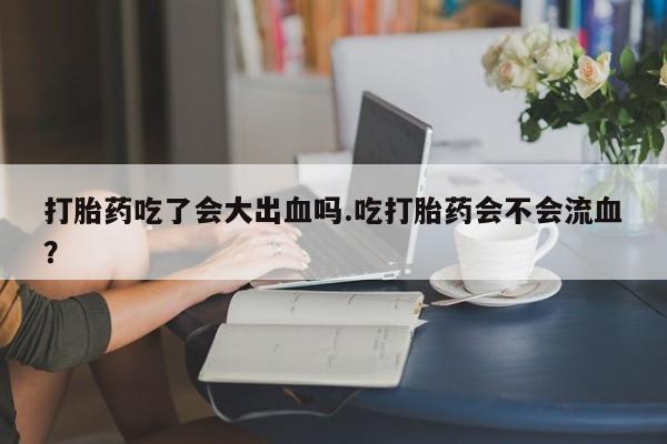打胎药网上购买打胎药吃了会大出血吗.吃打胎药会不会流血？