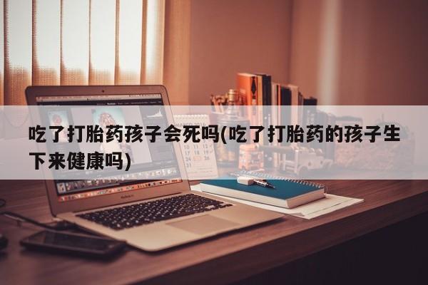 打胎药网上购买吃了打胎药孩子会死吗(吃了打胎药的孩子生下来健康吗)