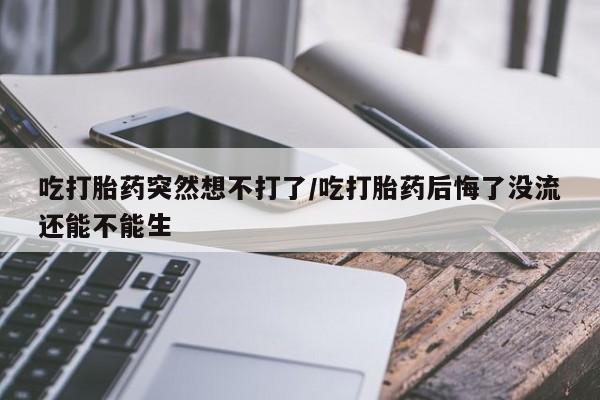 打胎药网上购买吃打胎药突然想不打了/吃打胎药后悔了没流还能不能生